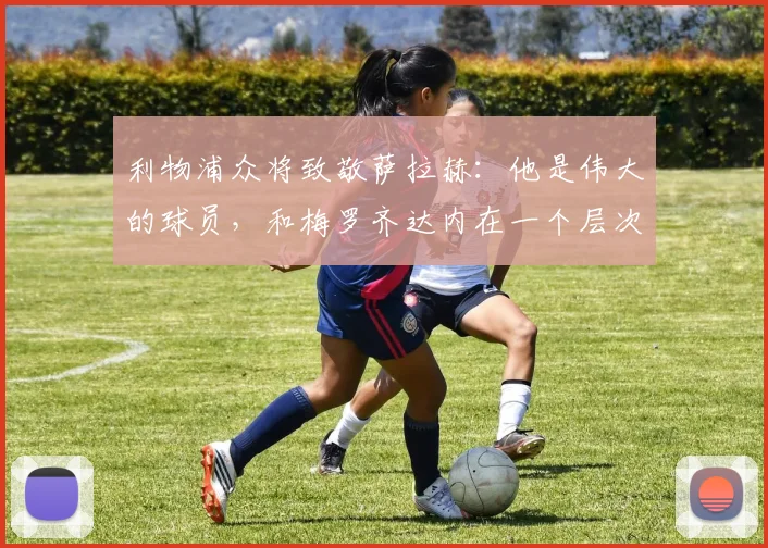 利物浦众将致敬萨拉赫：他是伟大的球员，和梅罗齐达内在一个层次