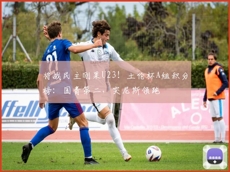 将战民主刚果U23！土伦杯A组积分榜：国青第二，突尼斯领跑