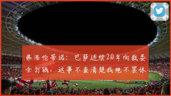 弗洛伦蒂诺：巴萨连续20年向裁委会打钱，这事不查清楚我绝不罢休