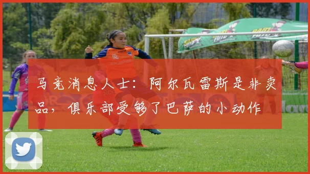 马竞消息人士：阿尔瓦雷斯是非卖品，俱乐部受够了巴萨的小动作